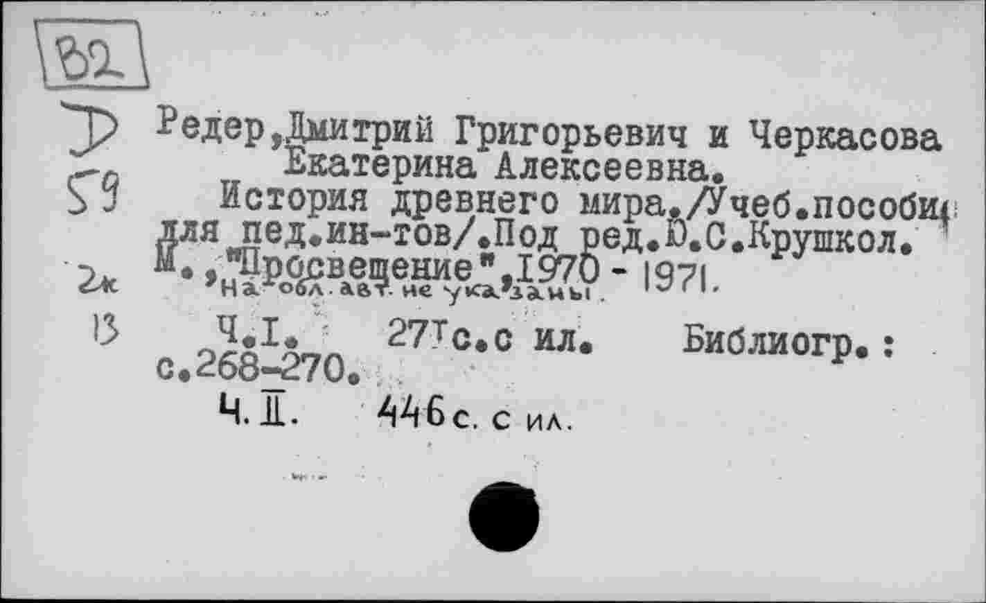 ﻿та
Редер Дмитрий Григорьевич и Черкасова с-о	„ Екатерина Алексеевна.
S J	История древнего мира./Учеб.пособи^
для пед.ин-тов/.Под ред.Ю.С.Крушкол.
2* K*»hWbÄ?.^Ä?7?.- 1971.
с 268^270 ил. Библиогр. :
Ч. Я. 446 С. С ИА.